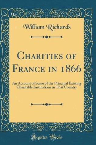 Cover of Charities of France in 1866: An Account of Some of the Principal Existing Charitable Institutions in That Country (Classic Reprint)