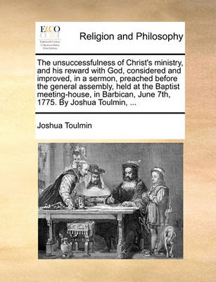 Book cover for The Unsuccessfulness of Christ's Ministry, and His Reward with God, Considered and Improved, in a Sermon, Preached Before the General Assembly, Held at the Baptist Meeting-House, in Barbican, June 7th, 1775. by Joshua Toulmin, ...