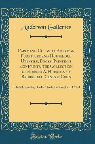 Cover of Early and Colonial American Furniture and Household Utensils, Books, Paintings and Prints, the Collection of Edward A. Housman of Brookfield Centre, Conn: To Be Sold Saturday, October Thirtieth at Two-Thirty O'clock (Classic Reprint)