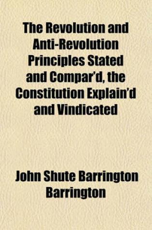 Cover of The Revolution and Anti-Revolution Principles Stated and Compar'd, the Constitution Explain'd and Vindicated