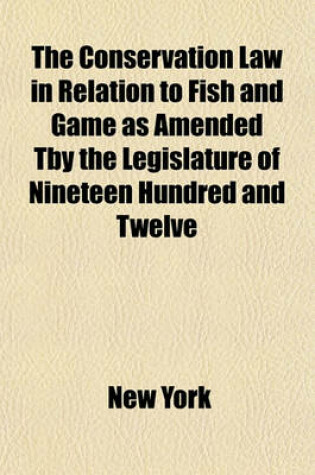Cover of The Conservation Law in Relation to Fish and Game as Amended Tby the Legislature of Nineteen Hundred and Twelve