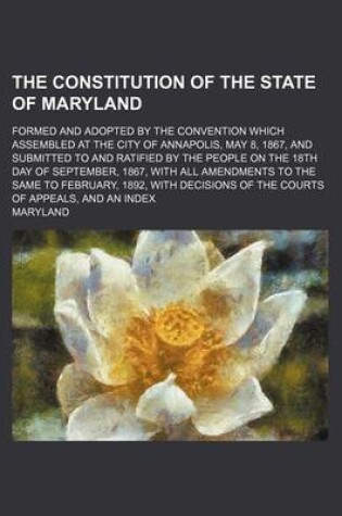 Cover of The Constitution of the State of Maryland; Formed and Adopted by the Convention Which Assembled at the City of Annapolis, May 8, 1867, and Submitted to and Ratified by the People on the 18th Day of September, 1867, with All Amendments to the Same to Febru