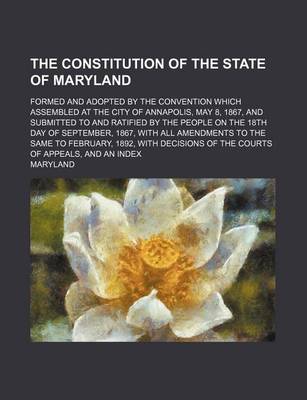 Book cover for The Constitution of the State of Maryland; Formed and Adopted by the Convention Which Assembled at the City of Annapolis, May 8, 1867, and Submitted to and Ratified by the People on the 18th Day of September, 1867, with All Amendments to the Same to Febru