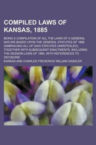 Cover of Compiled Laws of Kansas, 1885; Being a Compilation of All the Laws of a General Nature Based Upon the General Statutes of 1868 (Embracing All of Said Statutes Unrepealed), Together with Subsequent Enactments, Including the Session Laws of