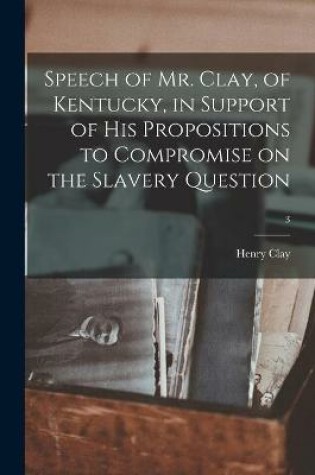 Cover of Speech of Mr. Clay, of Kentucky, in Support of His Propositions to Compromise on the Slavery Question; 3