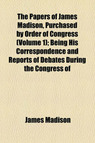 Cover of The Papers of James Madison, Purchased by Order of Congress (Volume 1); Being His Correspondence and Reports of Debates During the Congress of