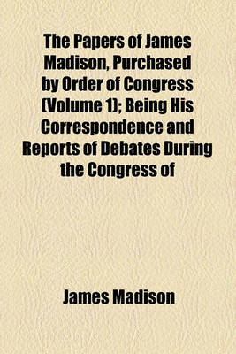 Book cover for The Papers of James Madison, Purchased by Order of Congress (Volume 1); Being His Correspondence and Reports of Debates During the Congress of