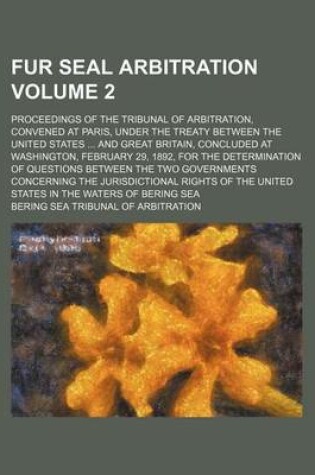 Cover of Fur Seal Arbitration Volume 2; Proceedings of the Tribunal of Arbitration, Convened at Paris, Under the Treaty Between the United States and Great Britain, Concluded at Washington, February 29, 1892, for the Determination of Questions Between the Two Go