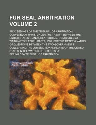 Book cover for Fur Seal Arbitration Volume 2; Proceedings of the Tribunal of Arbitration, Convened at Paris, Under the Treaty Between the United States and Great Britain, Concluded at Washington, February 29, 1892, for the Determination of Questions Between the Two Go