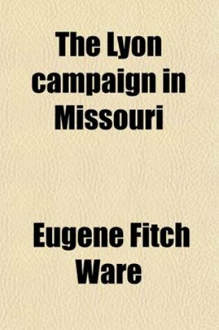 Cover of The Lyon Campaign in Missouri; Being a History of the First Iowa Infantry and of the Causes Which Led Up to Its Organization, and How It Earned the Thanks of Congress, Which It Got. Together with a Birdseye View of the Conditions in Iowa Preceding the Great Ci