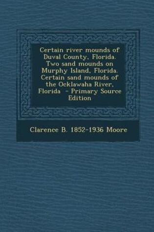 Cover of Certain River Mounds of Duval County, Florida. Two Sand Mounds on Murphy Island, Florida. Certain Sand Mounds of the Ocklawaha River, Florida - Primary Source Edition