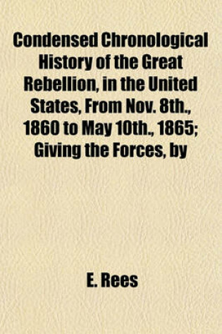 Cover of Condensed Chronological History of the Great Rebellion, in the United States, from Nov. 8th., 1860 to May 10th., 1865; Giving the Forces, by Whom Led, Description of Battles, Bombardments, Skirmishes, Sieges, Results--Numbers Killed, Wounded, Prisoners or