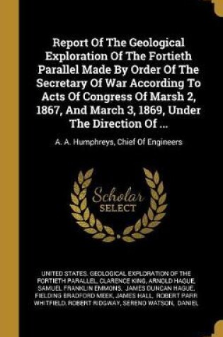 Cover of Report of the Geological Exploration of the Fortieth Parallel Made by Order of the Secretary of War According to Acts of Congress of Marsh 2, 1867, and March 3, 1869, Under the Direction of ...