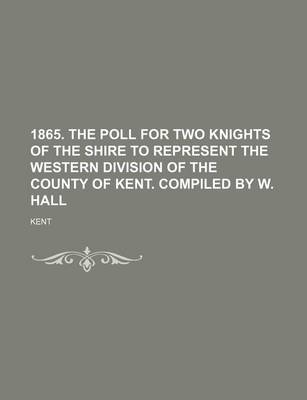 Book cover for 1865. the Poll for Two Knights of the Shire to Represent the Western Division of the County of Kent. Compiled by W. Hall