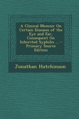 Cover of A Clinical Memoir on Certain Diseases of the Eye and Ear, Consequent on Inherited Syphilis ... - Primary Source Edition