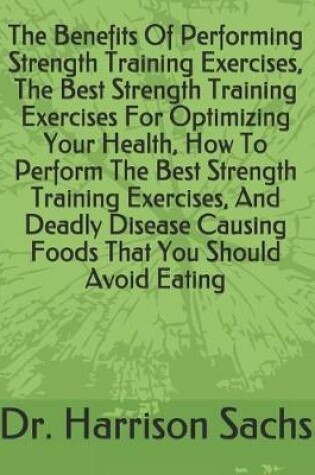 Cover of The Benefits Of Performing Strength Training Exercises, The Best Strength Training Exercises For Optimizing Your Health, How To Perform The Best Strength Training Exercises, And Deadly Disease Causing Foods That You Should Avoid Eating