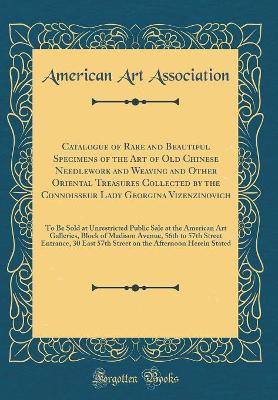 Book cover for Catalogue of Rare and Beautiful Specimens of the Art of Old Chinese Needlework and Weaving and Other Oriental Treasures Collected by the Connoisseur Lady Georgina Vizenzinovich: To Be Sold at Unrestricted Public Sale at the American Art Galleries, Block o