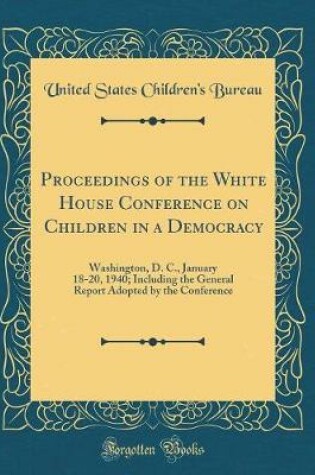 Cover of Proceedings of the White House Conference on Children in a Democracy: Washington, D. C., January 18-20, 1940; Including the General Report Adopted by the Conference (Classic Reprint)