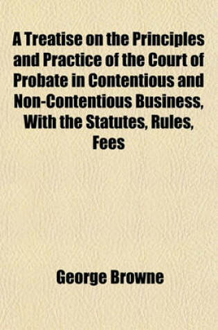 Cover of A Treatise on the Principles and Practice of the Court of Probate in Contentious and Non-Contentious Business, with the Statutes, Rules, Fees