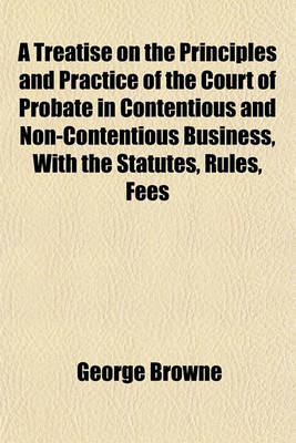 Book cover for A Treatise on the Principles and Practice of the Court of Probate in Contentious and Non-Contentious Business, with the Statutes, Rules, Fees