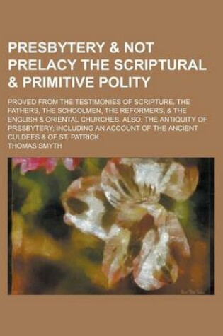 Cover of Presbytery & Not Prelacy the Scriptural & Primitive Polity; Proved from the Testimonies of Scripture, the Fathers, the Schoolmen, the Reformers, & the English & Oriental Churches. Also, the Antiquity of Presbytery; Including an Account of