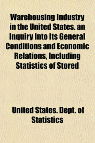 Cover of Warehousing Industry in the United States. an Inquiry Into Its General Conditions and Economic Relations, Including Statistics of Stored