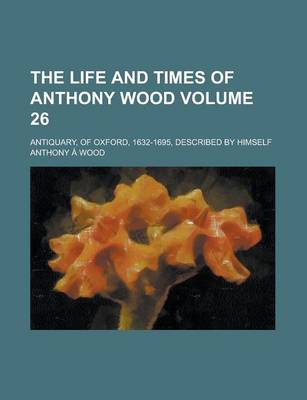 Book cover for The Life and Times of Anthony Wood; Antiquary, of Oxford, 1632-1695, Described by Himself Volume 26