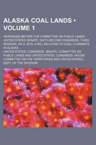 Cover of Alaska Coal Lands (Volume 1); Hearing[s] Before the Committee on Public Lands, United States Senate, Sixty-Second Congress, Third Session, on S. 8270,