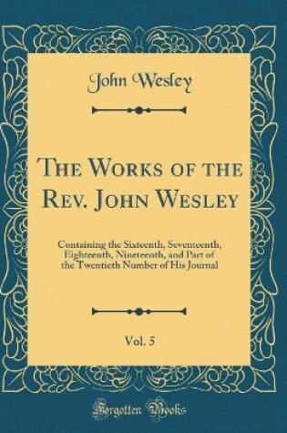 Cover of The Works of the Rev. John Wesley, Vol. 5: Containing the Sixteenth, Seventeenth, Eighteenth, Nineteenth, and Part of the Twentieth Number of His Journal (Classic Reprint)