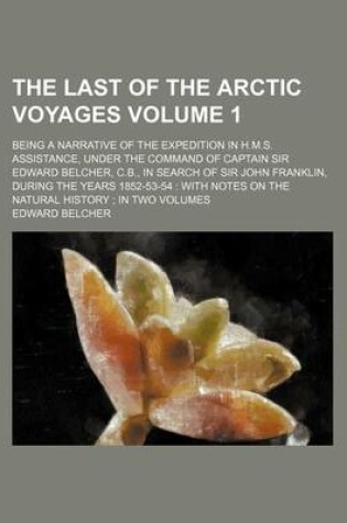 Cover of The Last of the Arctic Voyages Volume 1; Being a Narrative of the Expedition in H.M.S. Assistance, Under the Command of Captain Sir Edward Belcher, C.B., in Search of Sir John Franklin, During the Years 1852-53-54 with Notes on the Natural History in T