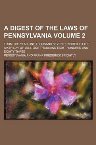 Cover of A Digest of the Laws of Pennsylvania Volume 2; From the Year One Thousand Seven Hundred to the Sixth Day of July, One Thousand Eight Hundred and Eighty-Three