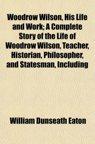 Cover of Woodrow Wilson, His Life and Work; A Complete Story of the Life of Woodrow Wilson, Teacher, Historian, Philosopher, and Statesman, Including