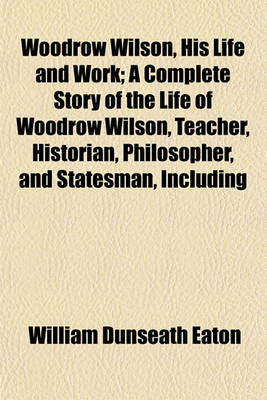 Book cover for Woodrow Wilson, His Life and Work; A Complete Story of the Life of Woodrow Wilson, Teacher, Historian, Philosopher, and Statesman, Including