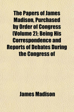 Cover of The Papers of James Madison, Purchased by Order of Congress (Volume 2); Being His Correspondence and Reports of Debates During the Congress of