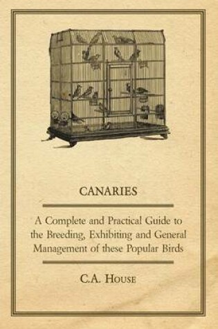 Cover of Canaries - A Complete and Practical Guide to the Breeding, Exhibiting and General Management of These Popular Birds