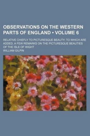 Cover of Observations on the Western Parts of England (Volume 6); Relative Chiefly to Picturesque Beauty to Which Are Added, a Few Remarks on the Picturesque Beauties of the Isle of Wight