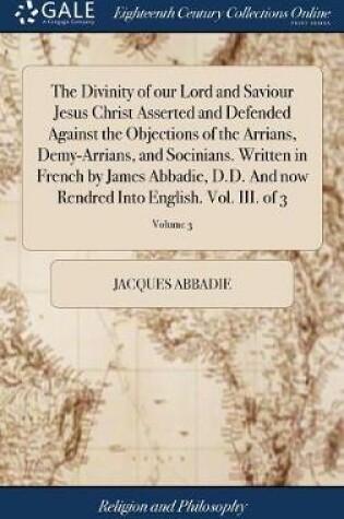 Cover of The Divinity of Our Lord and Saviour Jesus Christ Asserted and Defended Against the Objections of the Arrians, Demy-Arrians, and Socinians. Written in French by James Abbadie, D.D. and Now Rendred Into English. Vol. III. of 3; Volume 3