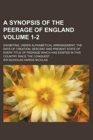 Cover of A Synopsis of the Peerage of England Volume 1-2; Exhibiting, Under Alphabetical Arrangement, the Date of Creation, Descent and Present State of Every Title of Peerage Which Has Existed in This Country Since the Conquest ...
