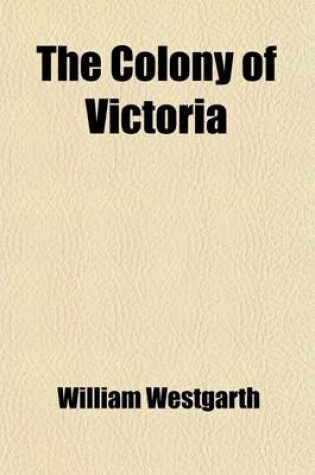 Cover of The Colony of Victoria; Its History, Commerce, and Gold Mining Its Social and Political Institutions Down to the End of 1863. with Remarks, Incidental and Comparative, Upon the Other Australian Colonies