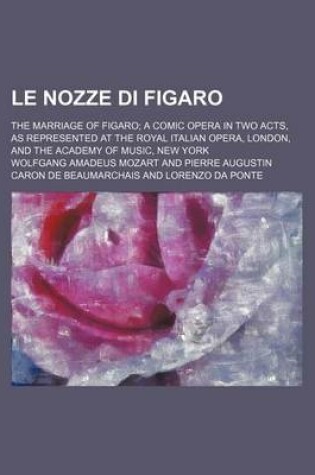 Cover of Le Nozze Di Figaro; The Marriage of Figaro a Comic Opera in Two Acts, as Represented at the Royal Italian Opera, London, and the Academy of Music, New York