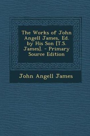 Cover of The Works of John Angell James, Ed. by His Son [T.S. James]. - Primary Source Edition