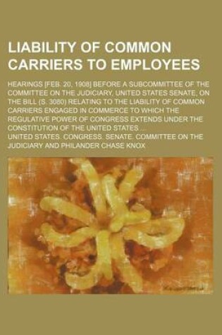 Cover of Liability of Common Carriers to Employees; Hearings [Feb. 20, 1908] Before a Subcommittee of the Committee on the Judiciary, United States Senate, on the Bill (S. 3080) Relating to the Liability of Common Carriers Engaged in Commerce to Which the Regulati