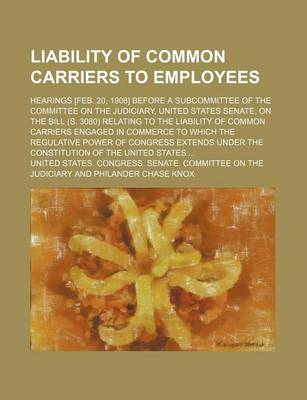 Book cover for Liability of Common Carriers to Employees; Hearings [Feb. 20, 1908] Before a Subcommittee of the Committee on the Judiciary, United States Senate, on the Bill (S. 3080) Relating to the Liability of Common Carriers Engaged in Commerce to Which the Regulati