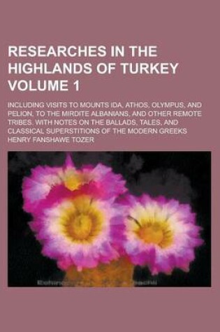 Cover of Researches in the Highlands of Turkey; Including Visits to Mounts Ida, Athos, Olympus, and Pelion, to the Mirdite Albanians, and Other Remote Tribes. with Notes on the Ballads, Tales, and Classical Superstitions of the Modern Volume 1
