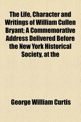 Book cover for The Life, Character and Writings of William Cullen Bryant; A Commemorative Address Delivered Before the New York Historical Society, at the