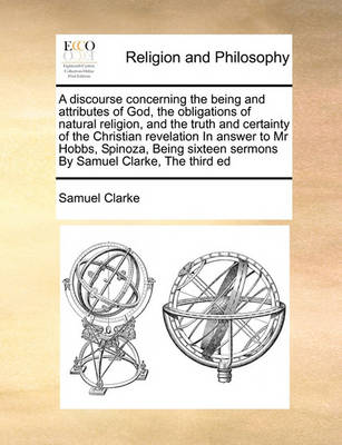 Book cover for A Discourse Concerning the Being and Attributes of God, the Obligations of Natural Religion, and the Truth and Certainty of the Christian Revelation in Answer to MR Hobbs, Spinoza, Being Sixteen Sermons by Samuel Clarke, the Third Ed