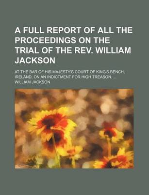 Book cover for A Full Report of All the Proceedings on the Trial of the REV. William Jackson; At the Bar of His Majesty's Court of King's Bench, Ireland, on an Ind