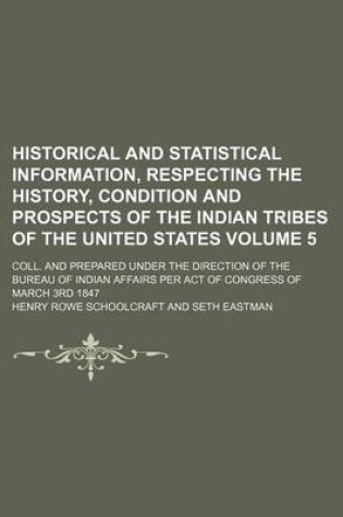 Cover of Historical and Statistical Information, Respecting the History, Condition and Prospects of the Indian Tribes of the United States Volume 5; Coll. and Prepared Under the Direction of the Bureau of Indian Affairs Per Act of Congress of March 3rd 1847