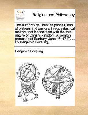 Book cover for The authority of Christian princes, and of bishops and pastors, in ecclesiastical matters, not inconsistent with the true nature of Christ's kingdom. A sermon preached at Banbury, June 16. 1717. ... By Benjamin Loveling, ...