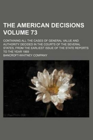 Cover of The American Decisions Volume 73; Containing All the Cases of General Value and Authority Decided in the Courts of the Several States, from the Earliest Issue of the State Reports to the Year 1869